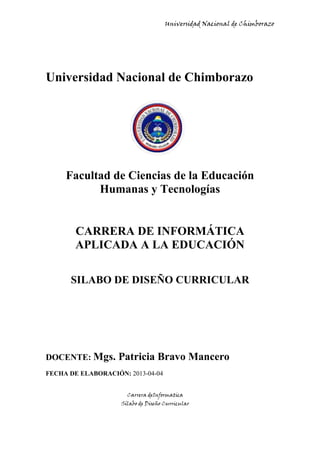 Universidad Nacional de Chimborazo
Carrera deInformatica
Sílabo de Diseño Curricular
Universidad Nacional de Chimborazo
Facultad de Ciencias de la Educación
Humanas y Tecnologías
CARRERA DE INFORMÁTICA
APLICADA A LA EDUCACIÓN
SILABO DE DISEÑO CURRICULAR
DOCENTE: Mgs. Patricia Bravo Mancero
FECHA DE ELABORACIÓN: 2013-04-04
 