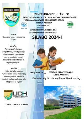 UNIVERSIDAD DE HUÁNUCO
FACULTAD DE CIENCIAS DE LA EDUCACIÓN Y HUMANIDADES
PROGRAMA ACADÉMICO DE EDUCACIÓN BÁSICA:
INICIAL Y PRIMARIA
CERTIFICADA EN:
GESTIÓN EDUCATIVA: ISO 21001-2018
GESTIÓN AMBIENTAL: ISO 14001-2015
SÍLABO 2024-I
LEMA:
“Educar a todos y educarlos
bien”
Docente: Mg. Sc. Jhony Flores Mendoza, Ing.
VISIÓN:
Líder de la formación
humanística, ética, científica y
tecnológica con identidad
pluricultural para el desarrollo
integral de la región.
LICENCIADA POR SUNEDU
ECOLOGÍA Y PROTECCIÓN DEL
MEDIO AMBIENTE
MISIÓN:
Formar profesionales
competitivos, investigadores,
innovadores y con valores
comprometidos con el
desarrollo sostenible de la
región y del país..
 