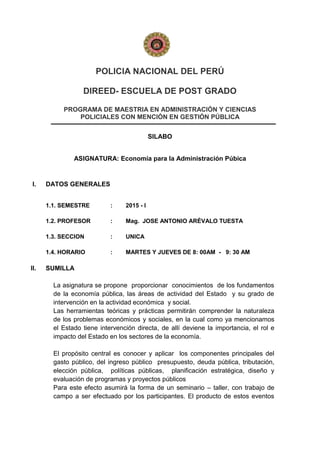 POLICIA NACIONAL DEL PERÚ
DIREED- ESCUELA DE POST GRADO
PROGRAMA DE MAESTRIA EN ADMINISTRACIÓN Y CIENCIAS
POLICIALES CON MENCIÓN EN GESTIÓN PÚBLICA
SILABO
ASIGNATURA: Economía para la Administración Púbica
I. DATOS GENERALES
1.1. SEMESTRE : 2015 - I
1.2. PROFESOR : Mag. JOSE ANTONIO ARÉVALO TUESTA
1.3. SECCION : UNICA
1.4. HORARIO : MARTES Y JUEVES DE 8: 00AM - 9: 30 AM
II. SUMILLA
La asignatura se propone proporcionar conocimientos de los fundamentos
de la economía pública, las áreas de actividad del Estado y su grado de
intervención en la actividad económica y social.
Las herramientas teóricas y prácticas permitirán comprender la naturaleza
de los problemas económicos y sociales, en la cual como ya mencionamos
el Estado tiene intervención directa, de allí deviene la importancia, el rol e
impacto del Estado en los sectores de la economía.
El propósito central es conocer y aplicar los componentes principales del
gasto público, del ingreso público presupuesto, deuda pública, tributación,
elección pública, políticas públicas, planificación estratégica, diseño y
evaluación de programas y proyectos públicos
Para este efecto asumirá la forma de un seminario – taller, con trabajo de
campo a ser efectuado por los participantes. El producto de estos eventos
 