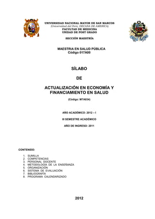 UNIVERSIDAD NACIONAL MAYOR DE SAN MARCOS
                    (Universidad del Perú, DECANA DE AMERICA)
                             FACULTAD DE MEDICINA
                             UNIDAD DE POST GRADO

                             SECCIÓN MAESTRÍA



                        MAESTRIA EN SALUD PÚBLICA
                             Código 017A00




                                 SÍLABO

                                     DE

                ACTUALIZACIÓN EN ECONOMÍA Y
                  FINANCIAMIENTO EN SALUD
                               (Código: M7A034)




                           AÑO ACADÉMICO: 2012 – I

                           III SEMESTRE ACADÉMICO

                            AÑO DE INGRESO: 2011




CONTENIDO:

  1.   SUMILLA
  2.   COMPETENCIAS
  3.   PERSONAL DOCENTE
  4.   METODOLOGÍA DE LA ENSEÑANZA
  5.   ORGANIZACIÓN
  6.   SISTEMA DE EVALUACIÓN
  7.   BIBLIOGRAFÍA
  8.   PROGRAMA CALENDARIZADO




                                     2012
 