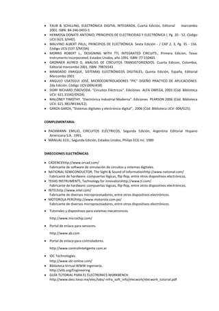  TAUB & SCHILLING, ELECTRÓNICA DIGITAL INTEGRADA, Cuarta Edición, Editorial marcombo
2001. ISBN: 84-246-0433-5
 HERMOSA DONATE ANTONIO; PRINCIPIOS DE ELECTRICIDAD Y ELECTRÓNICA I, Pg. 20 - 52. Código
UCV (621.3/H42)
 MALVINO ALBERT PAUL; PRINCIPIOS DE ELECTRÓNICA. Sexta Edición - / CAP 2, 3, Pg. 35 - 156.
Código UCV (537.5/M19A)
 MORRIS ROBERT L., DESIGNING WITH TTL INTEGRATED CIRCUITS., Primera Edicion, Texas
Instruments Incorporated, Estados Unidos, año 1991. ISBN: 77-150465
 GRONNER ALFRED D, ANÁLISIS DE CIRCUITOS TRANSISTORIZADOS. Cuarta Edicion, Colombia,
Editorial marcombo 2001. ISBN: 79876543
 MANDADO ENRIQUE, SISTEMAS ELECTRÓNICOS DIGITALES, Quinta Edición, España, Editorial
Marcombo 2001
 ANGULO USATEGUI JOSÉ, MICROCONTROLADORES "PIC" DISEÑO PRACTICO DE APLICACIONES.
2da Edición. Código UCV (004/A58)
 DORF RICHARD /SBOVODA. “Circuitos Eléctricos”. Ediciones ALFA OMEGA, 2003 (Cód. Biblioteca
UCV: 621.31042/D92A).
 MALONEY TIMOTHY. “Electrónica Industrial Moderna”. Ediciones PEARSON 2006 (Cód. Biblioteca
UCV: 621.381/M19A/E2).
 GARZA GARZA, “Sistemas digitales y electrónica digital”, 2006 (Cód. Biblioteca UCV: 004/G25).
COMPLEMENTARIA:
 PACKMANN EMILIO, CIRCUITOS ELÉCTRICOS, Segunda Edición, Argentina Editorial Hispano
Americana S.A. 1991.
 MANUAL ECG., Segunda Edición, Estados Unidos, Philips ECG Inc. 1989
DIRECCIONES ELECTRÓNICAS
 CADENCEhttp://www.orcad.com/
Fabricante de software de simulación de circuitos y sistemas digitales.
 NATIONAL SEMICONDUCTOR, The Sight & Sound of Informationhttp://www.national.com/
Fabricante de hardware: compuertas lógicas, flip-flop, entre otros dispositivos electrónicos.
 TEXAS INSTRUMENTS, Technology for innovatorshttp://www.ti.com/
Fabricante de hardware: compuertas lógicas, flip-flop, entre otros dispositivos electrónicos.
 INTELhttp://www.intel.com/
Fabricante de diversos microprocesadores, entre otros dispositivos electrónicos.
 MOTOROLA PERÚhttp://www.motorola.com.pe/
Fabricante de diversos microprocesadores, entre otros dispositivos electrónicos.
 Tutoriales y dispositivos para sistemas mecatronicos.
http://www.microchip.com/
 Portal de enlace para sensores.
http://www.ab.com
 Portal de enlace para controladores.
http://www.controlinteligente.com.ar
 IDC Technologies.
http://www.idc-online.com/
 Biblioteca Virtual WWW Ingeniería.
http://vlib.org/Engineering
 GUÍA TUTORIAL PARA EL ELECTRONICS WORKBENCH
http://www.desi.iteso.mx/elec/labs/-infra_soft_info/elecwork/elecwork_tutorial.pdf
 