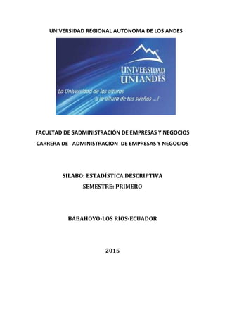 UNIVERSIDAD REGIONAL AUTONOMA DE LOS ANDES
FACULTAD DE SADMINISTRACIÓN DE EMPRESAS Y NEGOCIOS
CARRERA DE ADMINISTRACION DE EMPRESAS Y NEGOCIOS
SILABO: ESTADÍSTICA DESCRIPTIVA
SEMESTRE: PRIMERO
BABAHOYO-LOS RIOS-ECUADOR
2015
 