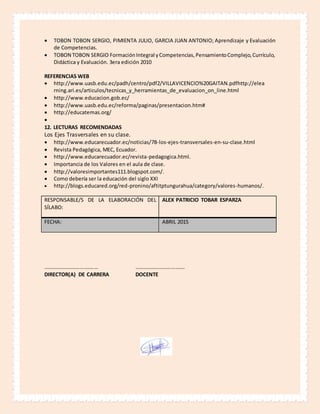  TOBON TOBON SERGIO, PIMIENTA JULIO, GARCIA JUAN ANTONIO; Aprendizaje y Evaluación
de Competencias.
 TOBON TOBON SERGIO FormaciónIntegral yCompetencias,PensamientoComplejo,Currículo,
Didáctica y Evaluación. 3era edición 2010
REFERENCIAS WEB
 http://www.uasb.edu.ec/padh/centro/pdf2/VILLAVICENCIO%20GAITAN.pdfhttp://elea
rning.ari.es/articulos/tecnicas_y_herramientas_de_evaluacion_on_line.html
 http://www.educacion.gob.ec/
 http://www.uasb.edu.ec/reforma/paginas/presentacion.htm#
 http://educatemas.org/

12. LECTURAS RECOMENDADAS
Los Ejes Trasversales en su clase.
 http://www.educarecuador.ec/noticias/78-los-ejes-transversales-en-su-clase.html
 Revista Pedagógica, MEC, Ecuador.
 http://www.educarecuador.ec/revista-pedagogica.html.
 Importancia de los Valores en el aula de clase.
 http://valoresimportantes111.blogspot.com/.
 Como debería ser la educación del siglo XXI
 http://blogs.educared.org/red-pronino/aftitptungurahua/category/valores-humanos/.
RESPONSABLE/S DE LA ELABORACIÓN DEL
SÍLABO:
ALEX PATRICIO TOBAR ESPARZA
FECHA: ABRIL 2015
……………………………….… ……………………………….
DIRECTOR(A) DE CARRERA DOCENTE
 