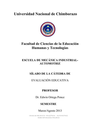 Carrera de MECANICA INDUSTRIAL - AUTOMOTRIZ
Sílabo de Evaluación Educativa
Universidad Nacional de Chimborazo
Facultad de Ciencias de la Educación
Humanas y Tecnologías
ESCUELA DE MECÁNICA INDUSTRIAL-
AUTOMOTRIZ
SÍLABO DE LA CÁTEDRA DE
EVALUACIÓN EDUCATIVA
PROFESOR
Dr. Edwin Ortega Ponce
SEMESTRE
Marzo/Agosto 2013
 