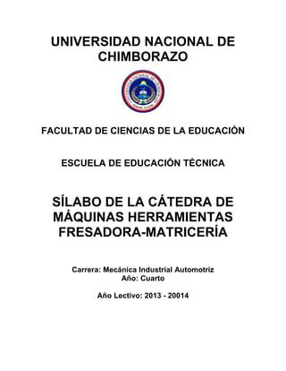 UNIVERSIDAD NACIONAL DE
CHIMBORAZO
FACULTAD DE CIENCIAS DE LA EDUCACIÓN
ESCUELA DE EDUCACIÓN TÉCNICA
SÍLABO DE LA CÁTEDRA DE
MÁQUINAS HERRAMIENTAS
FRESADORA-MATRICERÍA
Carrera: Mecánica Industrial Automotriz
Año: Cuarto
Año Lectivo: 2013 - 20014
 