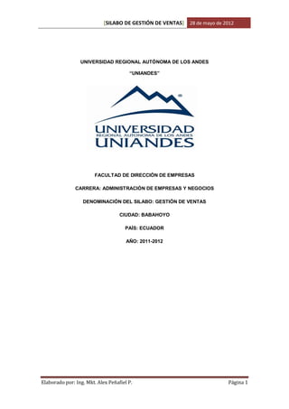 [SILABO DE GESTIÓN DE VENTAS] 28 de mayo de 2012




                 UNIVERSIDAD REGIONAL AUTÓNOMA DE LOS ANDES

                                       “UNIANDES”




                        FACULTAD DE DIRECCIÓN DE EMPRESAS

               CARRERA: ADMINISTRACIÓN DE EMPRESAS Y NEGOCIOS

                  DENOMINACIÓN DEL SILABO: GESTIÓN DE VENTAS

                                   CIUDAD: BABAHOYO

                                     PAÍS: ECUADOR

                                      AÑO: 2011-2012




Elaborado por: Ing. Mkt. Alex Peñafiel P.                                 Página 1
 