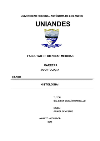 UNIVERSIDAD REGIONAL AUTÓNOMA DE LOS ANDES
UNIANDES
FACULTAD DE CIENCIAS MEDICAS
CARRERA
ODONTOLOGIA
SÍLABO
HISTOLOGIA I
TUTOR:
Dra. LISET CAMAÑO CARBALLO.
NIVEL:
PRIMER SEMESTRE
AMBATO – ECUADOR
2015
 