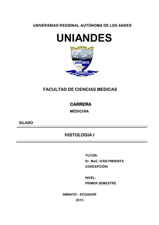 UNIVERSIDAD REGIONAL AUTÓNOMA DE LOS ANDES
UNIANDES
FACULTAD DE CIENCIAS MEDICAS
CARRERA
MEDICINA
SÍLABO
HISTOLOGIA I
TUTOR:
Dr. MsC. IVÁN PIMIENTA
CONCEPCIÓN.
NIVEL:
PRIMER SEMESTRE
AMBATO – ECUADOR
2015
 