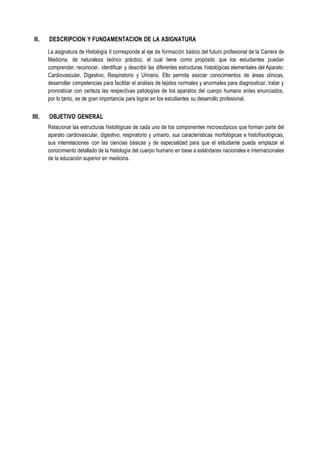 II. DESCRIPCION Y FUNDAMENTACION DE LA ASIGNATURA
La asignatura de Histología II corresponde al eje de formación básico del futuro profesional de la Carrera de
Medicina, de naturaleza teórico práctico, el cual tiene como propósito que los estudiantes puedan
comprender, reconocer, identificar y describir las diferentes estructuras histológicas elementales del Aparato:
Cardiovascular, Digestivo, Respiratorio y Urinario. Ello permita asociar conocimientos de áreas clínicas,
desarrollar competencias para facilitar el análisis de tejidos normales y anormales para diagnosticar, tratar y
pronosticar con certeza las respectivas patologías de los aparatos del cuerpo humano antes enunciados,
por lo tanto, es de gran importancia para lograr en los estudiantes su desarrollo profesional.
III. OBJETIVO GENERAL
Relacionar las estructuras histológicas de cada uno de los componentes microscópicos que forman parte del
aparato cardiovascular, digestivo, respiratorio y urinario, sus características morfológicas e histofisiológicas,
sus interrelaciones con las ciencias básicas y de especialidad para que el estudiante pueda emplazar el
conocimiento detallado de la histología del cuerpo humano en base a estándares nacionales e internacionales
de la educación superior en medicina.
 