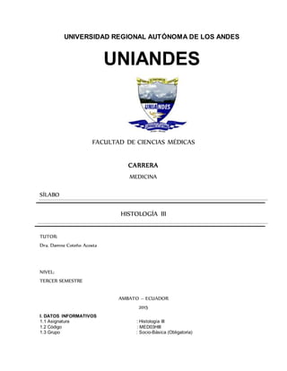 UNIVERSIDAD REGIONAL AUTÓNOMA DE LOS ANDES
UNIANDES
FACULTAD DE CIENCIAS MÉDICAS
CARRERA
MEDICINA
SÍLABO
HISTOLOGÍA III
TUTOR:
Dra. Damne Coteño Acosta
NIVEL:
TERCER SEMESTRE
AMBATO – ECUADOR
2015
I. DATOS INFORMATIVOS
1.1 Asignatura : Histología III
1.2 Código : MED03HIII
1.3 Grupo : Socio-Básica (Obligatoria)
 