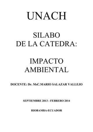 UNACH
SILABO
DE LA CATEDRA:
IMPACTO
AMBIENTAL
DOCENTE: Dr. MsC.MARIO SALAZAR VALLEJO
SEPTIEMBRE 2013 - FEBRERO 2014
RIOBAMBA-ECUADOR
 