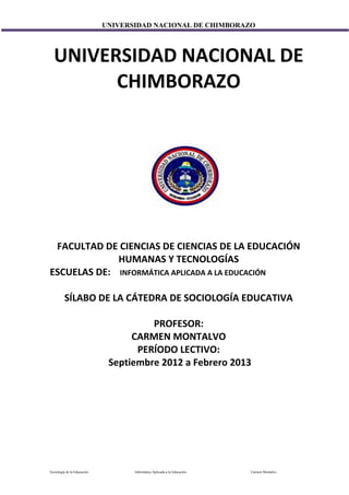 UNIVERSIDAD NACIONAL DE CHIMBORAZO



  UNIVERSIDAD NACIONAL DE
        CHIMBORAZO




 FACULTAD DE CIENCIAS DE CIENCIAS DE LA EDUCACIÓN
             HUMANAS Y TECNOLOGÍAS
ESCUELAS DE: INFORMÁTICA APLICADA A LA EDUCACIÓN

         SÍLABO DE LA CÁTEDRA DE SOCIOLOGÍA EDUCATIVA

                                       PROFESOR:
                                   CARMEN MONTALVO
                                    PERÍODO LECTIVO:
                              Septiembre 2012 a Febrero 2013




Sociología de la Educación          Informática Aplicada a la Educación   Carmen Montalvo
 