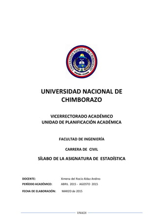 UNACH
UNIVERSIDAD NACIONAL DE
CHIMBORAZO
VICERRECTORADO ACADÉMICO
UNIDAD DE PLANIFICACIÓN ACADÉMICA
FACULTAD DE INGENIERÍA
CARRERA DE CIVIL
SÍLABO DE LA ASIGNATURA DE ESTADÍSTICA
DOCENTE: Ximena del Rocío Aldaz Andino
PERÍODO ACADÉMICO: ABRIL 2015 - AGOSTO 2015
FECHA DE ELABORACIÓN: MARZO de 2015
 