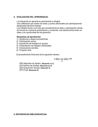 4. EVALUACION DEL APRENDIZAJE.
La evaluación en general es permanente e integral
Una calificación por sesión de clase y puntos adicionales por participaciones
destacadas del tema tratado
Los trabajos tienen una nota que complementa la clase y participación donde
se tomara en cuenta la presentación y contenido. Las exposiciones serán en
clase y sin oportunidad de recuperación.
Requisitos de Aprobación:
1) Asistencia a clases puntualmente.
2) Participación activa.
3) Exposición de trabajos en grupos.
4) Presentación de trabajos individuales.
5) Evaluaciones escritas.
6) Proyecto final
El procedimiento final será de la siguiente manera.
3 (RS + IU +EG) +PF
3
(RS) Reportes de Sesión. (Requisito 1y 2)
(IU) Informe de Unidad. (Requisito 4y 5)
(EG) Exposición Grupal. (Requisito 3)
(PF) Final. (Requisito 6)
5. REFERENCIAS BIBLIOGRAFICAS.
 