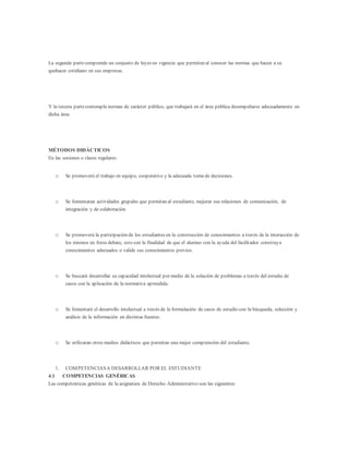 La segunda partecomprende un conjunto de leyes en vigencia que permiten al conocer las normas que hacen a su
quehacer cotidiano en sus empresas.
Y la tercera partecontempla normas de carácter público, que trabajará en el área pública desempeñarse adecuadamente en
dicha área.
MÉTODOS DIDÁCTICOS
En las sesiones o clases regulares:
o Se promoverá el trabajo en equipo, cooperativo y la adecuada toma de decisiones.
o Se fomentaran actividades grupales que permitan al estudiante, mejorar sus relaciones de comunicación, de
integración y de colaboración.
o Se promoverá la participación de los estudiantes en la construcción de conocimientos a través de la interacción de
los mismos en foros debate, esto con la finalidad de que el alumno con la ayuda del facilitador construya
conocimientos adecuados o valide sus conocimientos previos.
o Se buscará desarrollar su capacidad intelectual por medio de la solución de problemas a través del estudio de
casos con la aplicación de la normativa aprendida.
o Se fomentará el desarrollo intelectual a través de la formulación de casos de estudio con la búsqueda, selección y
análisis de la información en distintas fuentes.
o Se utilizaran otros medios didácticos que permitan una mejor comprensión del estudiante.
1. COMPETENCIASA DESARROLLAR POR EL ESTUDIANTE
4.1 COMPETENCIAS GENÉRICAS
Las competenticas genéricas de la asignatura de Derecho Administrativo son las siguientes:
 