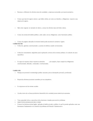o Reconoce y diferencia los distintos tipos de sociedades y empresas reconocidas por nuestranormativa.
o Conoce que tipos de seguros existen y qué daños cubren, así como sus derechos y obligaciones respecto a una
empresa de seguros.
o Sabe cómo negociar en mercado de valores y conoce los distintos tipos detítulos valores.
o Conoce las normas del ámbito público y sabe cuales son sus obligaciones como funcionario público.
o Conoce las páginas adecuadas de internet donde puede encontrar la normativa vigente.
SABER HACER
o Utiliza las garantías constitucionales y acciones de defensa cuando son necesarias.
o Utiliza los conocimientos adquiridos para la aplicación correcta de las normas jurídicas a la solución de casos
específicos.
o Es capaz de respetar y hacer respetar sus derechos y de cumplir y hacer cumplir las obligaciones
constitucionales, laborales, comerciales e institucionales.
SABER SER
o Maneja con precisión la terminología jurídica necesaria parasu desempeño personal y profesional.
o Respetalas distintas posiciones asumidas por sus compañeros.
o Es respetuoso con las normas sociales.
o Ayudaa través de su futura profesión al desarrollo de la sociedad promoviendo leyes necesarias.
o Tiene capacidad crítica y autocrítica de las decisiones tomadas pararesolver problemas
1. OBJETIVOS GENERALES DEL CURSO
o Conocer las distintas normas legales aplicadas al ámbito privado y público, lo cual le permite aplicarlas como una
herramienta fundamental en la solución de problemas del Derecho Administrativo
 