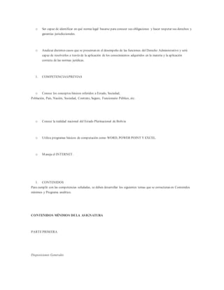 o Ser capaz de identificar en qué norma legal basarse para conocer sus obligaciones y hacer respetar sus derechos y
garantías jurisdiccionales.
o Analizar distintos casos que se presentan en el desempeño de las funciones del Derecho Administrativo y será
capaz de resolverlos a través de la aplicación de los conocimientos adquiridos en la materia y la aplicación
correcta de las normas jurídicas.
1. COMPETENCIASPREVIAS
o Conoce los conceptos básicos referidos a Estado, Sociedad,
Población, País, Nación, Sociedad, Contrato, Seguro, Funcionario Público, etc.
o Conoce la realidad nacional del Estado Plurinacional de Bolivia
o Utiliza programas básicos de computación como WORD, POWER POINT Y EXCEL.
o Maneja el INTERNET.
1. CONTENIDOS
Para cumplir con las competencias señaladas, se deben desarrollar los siguientes temas que se estructuran en Contenidos
mínimos y Programa analítico.
CONTENIDOS MÍNIMOS DELA ASIGNATURA
PARTEPRIMERA
Disposiciones Generales
 