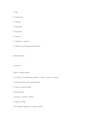5.- Pago
6.- Compensación
7.- Confusión
8.- Condonación
9.- Prescripción
10.- Intereses
11.- Infracciones y sanciones
12.- Diferentes tipos de impuestos características.
PARTESEGUNDA
Área Privada
Tema No. 3 Derecho Laboral
1.- El Contrato – Tipos deContratos Laborales – Verbales – Escritos – Colectivos.
2.- Contenido Mínimo de los Contratos laborales.
3.- Clases de Jornada de Trabajo.
4.- Remuneraciones
5.- Descansos – Licencias – Feriados
6.- Lugares de Trabajo
7.- Movilidad del Trabajador en su unidad productiva.
 