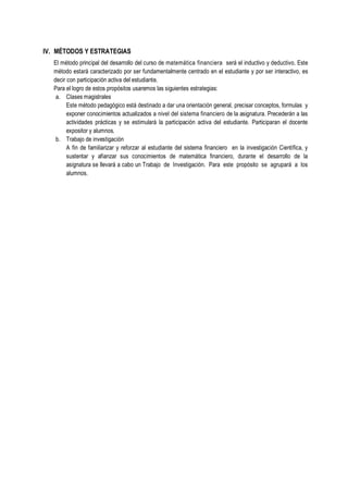 IV. MÉTODOS Y ESTRATEGIAS
El método principal del desarrollo del curso de matemática financiera será el inductivo y deductivo. Este
método estará caracterizado por ser fundamentalmente centrado en el estudiante y por ser interactivo, es
decir con participación activa del estudiante.
Para el logro de estos propósitos usaremos las siguientes estrategias:
a. Clases magistrales
Este método pedagógico está destinado a dar una orientación general, precisar conceptos, formulas y
exponer conocimientos actualizados a nivel del sistema financiero de la asignatura. Precederán a las
actividades prácticas y se estimulará la participación activa del estudiante. Participaran el docente
expositor y alumnos.
b. Trabajo de investigación
A fin de familiarizar y reforzar al estudiante del sistema financiero en la investigación Científica, y
sustentar y afianzar sus conocimientos de matemática financiero, durante el desarrollo de la
asignatura se llevará a cabo un Trabajo de Investigación. Para este propósito se agrupará a los
alumnos.
 