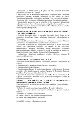 - Ecuaciones de primer orden y de grado superior. Ecuación de Clairut.
Envolventes, Ecuación de Lagrange.
- Aplicaciones de las Ecuaciones Diferenciales de primer orden. Problemas
geométricos diversos. Ecuación diferencial de una familia de curvas.
Trayectorias Ortogonales. Aplicaciones químicas. Casos especiales de Minería. - Problemas sobre crecimiento poblacional, desintegración radioactividad, etc.
- Interpretación geométrica de la solución de las ecuaciones diferenciales
ordinarias, isolinas. Campo direccional, curva integral, solución gráfica.
- Métodos numéricos para ecuaciones diferenciales ordinarias. Método de Euler,
Euler mejorado y Runge Kutta.
UNIDAD III: ECUACIONES DIFERENCIALES DE SEGUNDO ORDEN
Y DE ORDEN SUPERIOR.
- Ecuación diferencial lineal. El operador diferencial lineal. Teoría de las
soluciones: dependencia lineal, soluciones linealmente independientes, el
Wronskiano.
- Ecuación diferencial lineal Homogénea con coeficientes constantes. Polinomio
característico. Solución en términos de las raíces características.
- Ecuaciones diferenciales no homogéneas, reducción de orden. Ecuaciones
lineales con coeficientes constantes. El método de los coeficientes
indeterminados. Métodos abreviados usando operadores. Ecuaciones
diferenciales con coeficientes variables. El método de variación de parámetros.
Ecuación lineal de Euler-Cauchy. Reducción a la forma canónica.
- Aplicaciones vibraciones mecánicas, circuitos eléctricos, sistemas de
ecuaciones diferenciales.
UNIDAD IV: TRANSFORMADA DE LAPLACE.
- Funciones seccionalmente continuas y de orden exponencial. Transformadas de
Laplace.
- Transformada de Laplace de algunas funciones elementales.
- Transformada inversa de Laplace.
- Transformada de Laplace de las derivadas, función escalón unitario. Teoremas
especiales sobre transformada de Laplace. Teorema de Traslación, funciones
periódicas. Fracciones parciales. Convolución.
- Solución de ecuaciones diferenciales por medio de la Transformada de
Laplace. Aplicaciones a problemas físicos, evaluación de integrales. Sistemas de
ecuaciones diferenciales.
UNIDAD V: RESOLUCIÓN DE ECUACIONES DIFERENCIALES
ORDINARIAS POR SERIE DE POTENCIAS.
- Base teórica de la serie de potencias. Funciones analíticas. Puntos ordinarios y
puntos singulares.
- Solución de ecuaciones diferenciales, alrededor de puntos ordinarios.
- Soluciones de ecuaciones diferenciales, alrededor de puntos singulares
regulares.
- El método de Frobenius. Ecuación indicial.
- CASO I. Las raíces indiciales son reales y diferentes.
- CASO II. Las raíces indiciales son iguales.
- CASO III. Las raíces indiciales son enteros.

 
