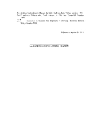 5.5. Análisis Matemático 2. Hasser- La Salle- Sullivan. Edit. Trillas. México. 1995.
5.6. Ecuaciones Diferenciales. Frank –Ayres, Jr. Edit. Mc. Graw-Hill. Mexico.
1969.

5.7.

Avanzadas para Ingeniería / Kreyszig / Editorial Limusa
Wiley/ Mexico 2000.
Matemáticas

Cajamarca, Agosto del 2013.

_______________________________________
Lic. CARLOS ENRIQUE MORENO HUAMÁN

 