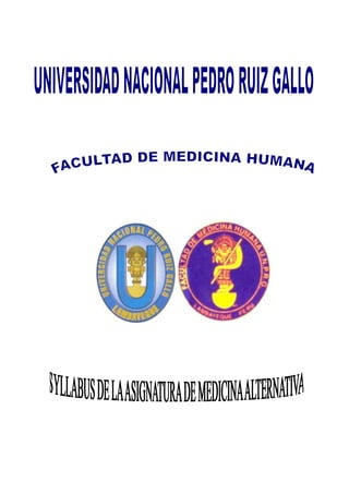                           <br />UNIVERSIDAD NACIONAL “PEDRO RUIZ GALLO”<br />FACULTAD DE MEDICINA HUMANA<br />DEPARTAMENTO ACADÉMICO DE CIENCIAS CLÍNICAS<br />SYLLABUS<br />DE<br />MEDICINAS ALTERNATIVAS<br />LAMBAYEQUE  2010<br />             <br />  UNIVERSIDAD NACIONAL “PEDRO RUIZ GALLO” <br />FACULTAD DE MEDICINA HUMANA - LAMBAYEQUE<br />SILLABUS DE MEDICINAS ALTERNATIVAS<br />I.- DATOS DE IDENTIFICACIÓN.<br />1.1.- Universidad Nacional                 : “Pedro Ruiz Gallo”.<br />1.2.- Facultad                                     : Medicina Humana.<br />1.3.- Departamento académico          : Ciencias Clínicas. <br />1.4.- Asignatura                                  : Medicinas Alternativas<br />1.4.1.- Naturaleza                          : Científica.<br />1.4.2.- Nivel de Formación            : Profesional.<br />1.4.3.- Código                                : MH <br />1.4.4.- Créditos                              : 02<br />1.4.5.- Horas teóricas semanales   : 01.<br />1.4.6.- Nivel de exigencia               : obligatorio.<br />1.5.- Pre-requisito                                : <br />1.6.- Semestre académico                   : IX.<br />1.7.- Semestre lectivo                          : 2010-II<br />1.8.- Docentes        <br />                            :<br />Coordinador: Dr. HUGO URBINA RAMÍREZ.  Profesor Principal TC.<br />       <br />                                          <br />PRESENTACIÓN<br />La asignatura de Medicina Alternativa, del quinto año de estudios, del noveno semestre académico; se inscribe dentro del modelo curricular innovador, propuesto e implementado por la Facultad de Medicina, en el contexto del auge y la vigencia de este tipo de medicina en nuestros días.<br />Está orientada a introducir al estudiante en el conocimiento y el análisis de la medicina alternativa, que se manejan en la actualidad, y practicadas por una gran parte de nuestra población, las cuales no pueden ser soslayadas por ningún médico.<br />La ejecución de esta asignatura se hace bajo un enfoque teórico-analítico, donde se estudian los fundamentos teóricos da las medicinas alternativas..<br />No se trata pues en el desarrollo de esta asignatura, de darle al estudiantes clases magistrales o llenarles la cabeza como simples receptores de conocimientos para luego convertirlos en alumnos repetidores, y sin ninguna opción a que desarrollen su capacidad creativa y pensante; más bien queremos que nuestros estudiantes sean reflexivos a lo que están aprehendiendo en cada sesión de aprendizaje, que sean críticos de los conocimientos que van adquiriendo, y que sean creativos, contribuyendo a mejorar el nivel académico y científico de nuestra Facultad, Universidad y de nuestra sociedad.<br />Finalmente invocamos al estudiante de medicina a ser un baluarte en el conservacionismo y preservación de la naturaleza, que ame y ayude a preservar el ambiente lo más sano y natural posible, a fin de poder vivir nosotros ahora y más adelante nuestras generaciones futuras, en un mundo más limpio, más confortable y de paz.<br />II. SUMILLA:   La asignatura pertenece al grupo de Ciencias Clínicas de la estructura curricular de la Facultad de Medicina de la UNPRG, Se ubica en el IX ciclo académico según el plan de estudios<br />OBJETO DE ESTUDIO: el objeto de estudio es el desarrollo de las terapias médicas no convencionales agrupadas bajo la denominación de medicinas alternativas o medicina complementaria.<br />OBJETIVO GENERAL: identificar y explicar  a las medicinas  alternativas presentes en nuestro medio, su mecanismo de acción, y conocer la utilidad práctica de ellas frente a las enfermedades de la población.<br />III. COMPETENCIA GENERAL DE LA ASIGNATURA:<br />Identifica las diferentes medicinas alternativas que se aplican en el medio y está capacitado para asesorar a los pacientes en ellas.<br />IV. OBJETIVO TERMINAL DE LA ASIGNATURA<br />Al término del desarrollo de esta asignatura de Medicina Alternativa el estudiante será capaz de manejar adecuadamente los fundamentos teóricos básicos, tener una concepción clara de lo que es la medicina tradicional, medicina alternativa y medicina alopática o formal.<br /> <br /> V.  METODOLOGÍA<br />La metodología se enmarca en las nociones de grupo operativo y aprendizaje grupal, orientado a lograr aprendizajes significativos a través de un proceso educativo y dinámico, para lo cual se utilizarán variadas técnicas de trabajo intelectual y grupal las cuales lograrán una participación y una integración total de todos y cada uno de los estudiantes; queremos ir desterrando el individualismo negativo y fomentar la cooperación entre todos los estudiantes.<br />VI. JUSTIFICACIÓN:<br />La necesidad de estudiar la asignatura de Medicina Alternativa parte del hecho de que en 1978, en Alma Ata, Rusia, las Naciones Unidas a través de la OMS declaró de que a nivel mundial solo un 40% del total de la población tiene acceso a la medicina formal (alopática), y el 60% restante, utiliza formas alternativas y tradicionales de curar.<br />En la actualidad, la OMS, reconoce más de 200 formas de curar. Sin menoscabar ni cuestionar una u otra práctica médica, lo cierto es que aquí, en nuestro país, alrededor de un 40% utiliza la medicina alternativa para el tratamiento de sus enfermedades. Cuando el estudiante egresa como médico, es necesario pues que conozca estas medicinas alternativas para el eficiente desarrollo de su práctica profesional.<br />Además como sostienen expertos del Instituto Nacional de Medicina tradicional, son los mismo SERUMISTAS de la carrera de Medicina quienes manifiestan que en los lugares donde son destinados a realizar este servicio se encuentran con la incapacidad tanto emocional como científica para satisfacer la demanda de curación de la gente de esos lugares, debido a que en la universidad no se les enseñan las bases ni los fundamentos de la Medicina Alternativa, de manera que no es tanto querer los docentes imponer verticalmente el estudio de esta asignatura, más bien la necesidad de los mismos estudiantes nos obligan a desarrollar este curso para ustedes.<br />Ahora, en este nuevo milenio vemos también que en Europa y USA mucha gente prefiere los tratamientos naturales, aún en las farmacias tanto nacionales como en el extranjero un buen porcentaje de productos que se expenden son los productos naturales, los temas que más se comentan hoy en día son los temas naturales, y los programas y proyectos de investigación que más financian entidades e instituciones extranjeras, son los relacionados a los natural. De manera que es una oportunidad y necesidad muy grande en los tiempos actuales que nuestros médicos estén capacitados en la medicina natural.<br />La asignatura se desarrollará en 03 Unidades académicas, de 06 semanas cada una, las cuales son:<br />I UNIDAD: MEDICINAS ALTERNATIVAS Y COMPLEMENTARIAS. IDENTIFICACIÓN Y CLASIFICACIÓN. VIGENCIA Y APLICACIÓN DE LAS MEDICINAS ALTERNATIVAS Y COMPLEMENTARIAS EN NUESTRO MEDIO Y A NIVEL MUNDIAL. MEDICINA TRADICIONAL. MEDICINAS COMPLEMENTARIA O ALTERNATIVAS.  APITERAPIA. AROMATERAPIA. GEOTERAPIA. MASOTERAPIA. PRINCIPIOS. MECANISMOS DE ACCIÓN.<br />II UNIDAD: HIDROTERAPIA. MUSICOTERAPIA. FITOTERAPIA. ACUPUNTURA. QUIROPRAXIA. OSTEOPATÍA. HOMEOPATÍA. PRINCIPIOS. MECANISMO DE ACCIÓN<br />III UNIDAD: MEDICINA NATURAL. TROFOTERAPIA. TIPOS DE DIETAS.   QUIROPRAXIA. FITOTERAPIA. EL CÁNCER DESDE UNA VISIÓN MÉDICO-NATURISTA. TRATAMIENTOS ALTERNATIVOS CONTRA EL CÁNCER. MORINDA CITRIFOLIA. BICARBONATO DE SODIO. GANODERMA LUCIDUM. GRAVIOLA  (annona muricata). VITAMINA B17 (Laetrile) CARTÍLAGO DE TIBURÓN<br />I UNIDAD: MEDICINAS ALTERNATIVAS Y COMPLEMENTARIAS. IDENTIFICACIÓN Y CLASIFICACIÓN. VIGENCIA Y APLICACIÓN DE LAS MEDICINAS ALTERNATIVAS Y COMPLEMENTARIAS EN NUESTRO MEDIO Y A NIVEL MUNDIAL. MEDICINA TRADICIONAL. MEDICINAS COMPLEMENTARIA O ALTERNATIVAS.  APITERAPIA. AROMATERAPIA. GEOTERAPIA. MASOTERAPIA. PRINCIPIOS. MECANISMOS DE ACCIÓN.<br />COMPETENCIA CONCEPTUALCOMPETENCIA  PROCEDIMENTALCOMPETENCIA  ACTITUDINALESTRATEGIAS Y RECURSOS DIDÁCTICOSTIEMPOMedicinas alternativas. Vigencia actual de las mismas.  Medicina Tradicional. Describe e identifica a las medicinas alternativas y a la Medicina TradicionalCoopera en el aprendizaje y participa en las clases. Asume una actitud autocrítica en el estudioExposición con participación activa de los estudiantes. Utilización de proyector multimedia 1ª semanaMedicinas alternativas y complementariasDescribe e identifica a la medicinas complementariaParticipa activamente en las clases. Valora los temas presentadosExposición con participación activa de los estudiantes. Utilización de proyector multimedia1ª.semanaApiterapia. Mecanismo de acción. AplicacionesDescribe a la Apiterapia y explica su mecanismo de acción Coopera en el aprendizaje y participa en las clases. Asume una actitud autocrítica en el estudioExposición con participación activa de los estudiantes. Utilización de proyector multimedia2ª.semanaAromaterapia. Mecanismo de acción. Utilidad y aplicaciónDescribe y explica  a la Aromaterapia y su mecanismo de acción.Participa activamente en las clases. Valora los temas presentadosExposición con participación activa de los estudiantes. Utilización de proyector multimedia3ª.semanaGeoterapia. Aplicación Usos .Mecanismo de acción. Principales plantas aromáticas.Describe a la Geoterapia y explica su mecanismo de acciónCoopera en el aprendizaje y participa en las clases. Asume una actitud autocrítica en el estudioExposición con participación activa de los estudiantes. Utilización de proyector multimedia4ª.semanaMasoterapia. Mecanismo de acción. Utilidad y aplicaciónDescribe a la Masoterapia y explica su mecanismo de acciónExplica a la Masoterapia y explica su mecanismo de acciónExposición con participación activa de los estudiantes. Utilización de proyector multimedia5ª.semanaEXAMEN  DE  I  UNIDAD<br />II UNIDAD: HIDROTERAPIA. MUSICOTERAPIA. FITOTERAPIA. ACUPUNTURA. QUIROPRAXIA. OSTEOPATÍA. HOMEOPATÍA. PRINCIPIOS. MECANISMO DE ACCIÓN<br />CONTENIDO CONCEPTUALCONTENIDO PROCEDIMENTALCONTENIDO ACTITUDINALESTRATEGIAS Y RECURSOS DIDÁCTICOSTIEMPOHidroterapia. Mecanismo de acción. AplicacionesDescribe a la Hidroterapia  y explica su mecanismo de acciónCoopera en el aprendizaje y participa en las clases. Asume una actitud autocrítica en el estudioExposición con participación activa de los estudiantes. Utilización de proyector multimedia6ª semanaMusicoterapia. Mecanismo de acción. AplicacionesDescribe a la Musicoterapia y explica su mecanismo de acciónCoopera en el aprendizaje y participa en las clases. Asume una actitud autocrítica en el estudioExposición con participación activa de los estudiantes. Utilización de proyector multimedia7ª. semanaFitoterapia. Mecanismo de acción. AplicacionesDescribe a la Fitoterapia  y explica su mecanismo de acciónCoopera en el aprendizaje y participa en las clases. Asume una actitud autocrítica en el estudioExposición con participación activa de los estudiantes. Utilización de proyector multimedia8ª. semanaAcupuntura. Mecanismo de acción. AplicacionesDescribe a la Acupuntura  y explica su mecanismo de acciónCoopera en el aprendizaje y participa en las clases. Asume una actitud autocrítica en el estudioExposición con participación activa de los estudiantes. Utilización de proyector multimedia9ª. semanaQuiropraxia. Mecanismo de acción. AplicacionesDescribe a la Quiropraxia  y explica su mecanismo de acciónCoopera en el aprendizaje y participa en las clases. Asume una actitud autocrítica en el estudioExposición con participación activa de los estudiantes. Utilización de proyector multimedia10ª.semana  Osteopatía. Mecanismo de acción. AplicacionesDescribe a la Osteopatía  y explica su mecanismo de acciónCoopera en el aprendizaje y participa en las clases. Asume una actitud autocrítica en el estudioExposición con participación activa de los estudiantes. Utilización de proyector multimedia11ª.semana  12ª. semanaHomeopatía. Mecanismo de acción. AplicacionesDescribe a la Homeopatía y explica su mecanismo de acciónCoopera en el aprendizaje y participa en las clases. Asume una actitud autocrítica en el estudioExposición con participación activa de los estudiantes. Utilización de proyector multimedia13ª.semana  EXAMEN  DE  II  UNIDAD<br />III UNIDAD: <br />MEDICINA NATURAL. TROFOTERAPIA. TIPOS DE DIETAS.   VITAMINOTERAPIA. EL CÁNCER DESDE UNA VISIÓN MÉDICO-NATURISTA. TRATAMIENTOS ALTERNATIVOS CONTRA EL CÁNCER. MORINDA CITRIFOLIA. BICARBONATO DE SODIO. GANODERMA LUCIDUM. GRAVIOLA  (annona muricata). VITAMINA B17 (Laetrile) CARTÍLAGO DE TIBURÓN. UNCARIA TOMENTOSA. VITAMINA C. TRATAMIENTOS  ALTERNATIVOS Y NATURALES CONTRA LA DIABETES. HIPERTENSIÓN. <br />CONTENIDO CONCEPTUALCONTENIDO PROCEDIMENTALCONTENIDO ACTITUDINALESTRATEGIAS Y RECURSOS DIDÁCTICOSTIEMPOMedicina Natural. Describe a la Medicina Natural  y explica su mecanismo de acciónCoopera en el aprendizaje y participa en las clases. Asume una actitud autocrítica en el estudioExposición con participación activa de los estudiantes. Utilización de proyector multimedia13ª.semanaTrofoterapia. Vitaminoterapia Describe a la Trofoterapia  y Vitaminoterapia y explica su mecanismo de acción. Tipos de DietasCoopera en el aprendizaje y participa en las clases. Asume una actitud autocrítica en el estudioExposición con participación activa de los estudiantes. Utilización de proyector multimedia14ª semanaTipos de DietasDescribe a los Tipos de Dietas para las diferentes enfermedades  y explica su mecanismo de acciónCoopera en el aprendizaje y participa en las clases. Asume una actitud autocrítica en el estudioExposición con participación activa de los estudiantes. Utilización de proyector multimedia15ª semanaTratamientos alternativos y naturales contra el cáncerDescribe los tipos de tratamientos  alternativos actuales contra el cáncer y sus mecanismos de acciónCoopera en el aprendizaje y participa en las clases. Asume una actitud autocrítica en el estudioExposición con participación activa de los estudiantes. Utilización de proyector multimedia16ª.semanaMorinda citrifolia. Bicarbonato de sodio. Ganoderma lucidum. Graviola. Cartílago de tiburón. Vitamina B17. Uncaria tomentosa. VITAMINA C y cáncerDescribe las siguientes sustancias  y explica su supuesto mecanismo de acción contra el cáncerCoopera en el aprendizaje y participa en las clases. Asume una actitud autocrítica en el estudioExposición con participación activa de los estudiantes. Utilización de proyector multimedia17ª.semanaTratamientos alternativos contra la Diabetes, HipertensiónDescribe las siguientes sustancias  y explica su supuesto mecanismo de acción contra el cáncer Coopera en el aprendizaje y participa en las clases. Asume una actitud autocrítica en el estudioExposición con participación activa de los estudiantes. Utilización de proyector multimedia18ª.semanaEXAMEN  DE  III   UNIDAD<br />VII. NORMAS DE EVALUACIÓN<br />La avaluación de la asignatura se regirá de acuerdo al Reglamento de la Facultad de Medicina de la Universidad Nacional Pedro Ruiz Gallo. Se evaluará competencias conceptuales, procedimentales y actitudinales<br />La asistencia a las clases teórica y práctica es de carácter obligatoria para el estudiante.<br />La evaluación de los estudiantes es realizada de forma sistemática y permanente, comprende los siguientes rubros:<br /> Prueba escrita.<br />La inasistencia injustificada del 30%  de las clases teóricas imposibilita el derecho de rendir la prueba escrita de la unidad respectiva, o al final de la asignatura no podrá rendir el examen sustitutorio.<br />El calificativo de esta prueba será dentro del sistema vigesimal de 0 a 20.<br />Esta prueba será repetida en caso de inasistencia justificada con la presentación de certificado médico visado por el médico de Bienestar Universitario hasta 48 horas después de la fecha de la prueba escrita. <br />El alumno que no rindiera el examen será calificado con la nota de cero.<br />A esta prueba se le da dado un coeficiente de 0.5. Se realiza en forma inmediata a la finalización de cada unidad.<br /> <br />  Seminarios – Trabajos de Investigación.<br />Tienen un coeficiente de 0.4 Comprende el cumplimiento de tareas, aportaciones, participación en clases y exposiciones.<br />El calificativo será dentro del sistema vigesimal de 0 a 20.<br />El alumno que no cumpliera con lo anterior será calificado con la nota de cero.<br />Actitudes.<br />Se tendrá en cuenta las siguientes actitudes y se le ha dado un coeficiente de 0.1:<br />Puntualidad.<br />Participación.<br />Aporte Científico.<br />Trabajos grupales.<br />Responsabilidad <br />Nota de Unidad.<br />Es el resultado de multiplicar la nota de cada prueba escrita, práctica y seminarios – trabajos de investigación, por su coeficiente respectivo; y la suma total será dividida entre 10.<br />Nota Final de Curso.<br />Se obtiene por el promedio aritmético de las notas obtenidas en cada una de las unidades. La nota mínima aprobatoria será diez y medio (10.5) equivalente a once (11). El alumno tiene la obligación de rendir las 03 Unidades especificadas en el syllabus, así tenga una o más unidades desaprobadas. El estudiante tendrá derecho de rendir un examen Sustitutorio cuando el promedio final no es aprobatorio y sólo y únicamente cuando este promedio final sea igual o mayor de 07.<br />Si el alumno no aprueba  al menos 02 Unidades no podrá rendir el examen sustitutorio.<br />El calificativo será dentro del sistema vigesimal de 0 a 20. El alumno que no rindiera esta prueba será calificado con nota de cero.<br />El examen sustitutorio sólo reemplazará para todo los efectos al examen escrito de menor calificativo de las unidades No Aprobadas. Si el promedio final sustitutorio es menor de diez y medio (10.5) el alumno No Será promovido de la asignatura – repetirá el ciclo.<br />VIII. BIBLIOGRAFÍA<br />Advances in Chemistry series 2 ASCORBID ACID: CHEMISTRY, METABOLISM, AND USES, American Chemical Society, Washington. D.C. 1982<br />Alfonso Eduardo, CURSO DE MEDICINA NATURAL EN CUARENTA LECCIONES. Edit. Kiev. Buenos Aires 1994<br />Alzugaray Domingo, Alzugaray Katia. PLANTAS QUE CURAN, Edit. TRES, Sao Paulo-Brasil 1999<br />Alzugaray Domingo; Alzugaray katia. MEDICINA NATURAL, Edit. TRES, Sao Paulo-Brasil 1999<br />Arellano Pedro, EL LIBRO VERDE, Ediciones INMETRA, Lima, 1992<br />Balbach A. LAS FRUTAS EN LA MEDICINA NATURAL, Editorial La verdad Presente, Lima, 2000<br />Balbach A. LAS HORTALIZAS EN LA MEDICINA NATURAL, Editorial La verdad Presente, Lima, 1992<br />ANGUILHEM, George, LO NORMAL Y LO PATOLÓGICO, Edit. Siglo XXI, 7ª. Edición, 1997<br />Casanova Lenti Carlos, AGRICULTURA, ARQUITECTURA, MEDICINA Y MANUFACTURAS BIOLÓGICAS, Edit. Científica, Lima 1990<br />Casanova Lenti Carlos, MEDICINA NATURISTA HIPOCRÁTICA, UNA CIRUGÍA SIN BISTURÍ, CIRUGÍA UNA TÉCNICA ALTERNATIVA, Edit. IIAAICMP. Lima 1992<br />Casanova Lenti Carlos, NATURISMO HIPOCRÁTICO, Lima, Perú 1996<br />Colbin Annemarie, EL PODER CURATIVO DE LOS ALIMENTOS, Robin Book, Barcelona, 2006<br />Conocimientos actuales de Nutrición, Sexta edición, OPS ILSI, Instituto Internacional de Ciencias de la vida ILSI, Nborth América-Washington, USA, 2000<br />Crónica de la Medicina, Plaza&Janés Editores, S.A. Educación Médica Continua-1996<br />Dextreit Raymondi Abehsera, MANUAL DE MEDICINA NATURAL, NUESTRA TIERRA, NUESTRA CURA s/f<br />Dritean André, Darras Claude, MEDICINAS NATURALES, Ediciones Barcelona, s/f<br />Kozel Carlos, POR LA SENDA DE LA SALUD, Edit. La Verdad Presente, Lima 1993<br />Lezaeta Acharán Manuel, LA MEDICINA NATURAL AL ALCANCE DE TODOS, Edit. PAX, México 2000<br />Lezaeta Acharán Manuel, LA MEDICINA DEL PADRE TADEO, Edit. PAX, México 2001<br />Pauling Linux, COMO VIVIR MÁS SANO Y MEJOR, Colombia, s/f<br />Sagrera Ferrándiz José, MEDICINA NATURAL, Edit. Plus Vital EDHIS, Sa, Barcelona, 2000<br />Urbina Ramirez Hugo, PRINCIPIOS DE MEDICINA NATURAL, 2001<br />Vander, PLANTAS MEDICINALES s/r<br />Veloz Rebeca, GUÍA MODERNA DE MEDICINA NATURAL, Edit. Asdimor, Lima s/f<br />INVESTIGACIÓN EN PLANTAS MEDICINALES DE LA REGIÓN; Programa de Medicina Tradicional, IPSS, 1998<br />Cabieses Fernando, LA MACA Y LA PUNA, Edit. INMETRA, Lima 1998<br />Cabieses Fernando, LA UÑA DE GATO Y SU ENTORNO, Edit. INMETRA, Lima 1998<br />