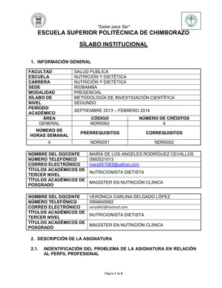 “Saber para Ser”
Página 1 de 9
ESCUELA SUPERIOR POLITÉCNICA DE CHIMBORAZO
SÍLABO INSTITUCIONAL
1. INFORMACIÓN GENERAL
FACULTAD SALUD PUBLICA
ESCUELA NUTRICIÓN Y DIETÉTICA
CARRERA NUTRICIÓN Y DIETÉTICA
SEDE RIOBAMBA
MODALIDAD PRESENCIAL
SÍLABO DE METODOLOGÍA DE INVESTIGACIÓN CIENTÍFICA
NIVEL SEGUNDO
PERÍODO
ACADÉMICO
SEPTIEMBRE 2013 – FEBRERO 2014
ÁREA CÓDIGO NÚMERO DE CRÉDITOS
GENERAL NDR0062 4
NÚMERO DE
HORAS SEMANAL
PRERREQUISITOS CORREQUISITOS
4 NDR0051 NDR0052
NOMBRE DEL DOCENTE MARÍA DE LOS ANGELES RODRÍGUEZ CEVALLOS
NÚMERO TELEFÓNICO 0992521013
CORREO ELECTRÓNICO mary051083@yahoo.com
TÍTULOS ACADÉMICOS DE
TERCER NIVEL
NUTRICIONISTA DIETISTA
TÍTULOS ACADÉMICOS DE
POSGRADO
MAGÍSTER EN NUTRICIÓN CLÍNICA
NOMBRE DEL DOCENTE VERÓNICA CARLINA DELGADO LÓPEZ
NÚMERO TELEFÓNICO 0994645682
CORREO ELECTRÓNICO verodl42@hotmail.com
TÍTULOS ACADÉMICOS DE
TERCER NIVEL
NUTRICIONISTA DIETISTA
TÍTULOS ACADÉMICOS DE
POSGRADO
MAGÍSTER EN NUTRICIÓN CLÍNICA
2. DESCRIPCIÓN DE LA ASIGNATURA
2.1. INDENTIFICACIÓN DEL PROBLEMA DE LA ASIGNATURA EN RELACIÓN
AL PERFIL PROFESIONAL
 