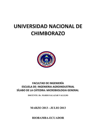 UNIVERSIDAD NACIONAL DE
CHIMBORAZO
FACULTAD DE INGENIERÍA
ESCUELA DE: INGENIERIA AGROINDUSTRIAL
SÍLABO DE LA CÁTEDRA: MICROBIOLOGIA GENERAL
DOCENTE: Dr. MARIO SALAZAR VALLEJO
MARZO 2013 - JULIO 2013
RIOBAMBA-ECUADOR
 