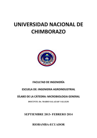 UNIVERSIDAD NACIONAL DE
CHIMBORAZO
FACULTAD DE INGENIERÍA
ESCUELA DE: INGENIERIA AGROINDUSTRIAL
SÍLABO DE LA CÁTEDRA: MICROBIOLOGIA GENERAL
DOCENTE: Dr. MARIO SALAZAR VALLEJO
SEPTIEMBRE 2013- FEBRERO 2014
RIOBAMBA-ECUADOR
 