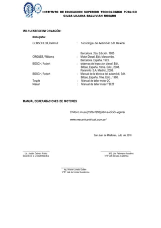 INSTITUTO DE EDUCACION SUPERIOR TECNOLOGICO PÚBLICO
GILDA LILIANA BALLIVIAN ROSADO
VIII.FUENTEDE INFORMACIÒN:
Bibliografía:
GERSCHLER, Hellmut : Tecnología del Automóvil. Edit. Reverte.
Barcelona. 2da. Edición. 1985
CROUSE, Williams : Motor Diesel. Edit. Marcombo.
Barcelona. España. 1973.
BOSCH, Robert : sistemas de Inyeccion diesel, Edit.
Bilbao, España, 10ma. Edic., 2008.
Paraninfo S.A. Madrid., 2008.
BOSCH, Robert : Manual de la técnica del automóvil, Edit.
Bilbao, España, 18va. Edic., 1980.
Toyota : Manual de taller motor 2C
Nissan : Manual de taller motor TD 27
San Juan de Miraflores, Julio del 2018
______________________ _________________________
Lic. Jordán Cabrera Núñez MG. Jim Palomares Anselmo
Docente de la Unidad Didáctica V°B°Jefe de Área Académica
_____________________
Ing. Nósser Jurado Guillén
V°B° Jefe de Unidad Académica
MANUAL DEREPARACIONES DE MOTORES
Chilton Limusa(1976-1992)última ediciónvigente
www.mecanicavirtual.com.ar/
 
