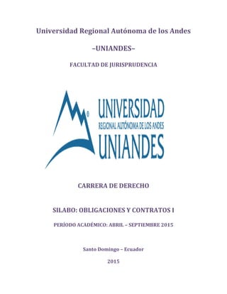 Universidad Regional Autónoma de los Andes
–UNIANDES–
FACULTAD DE JURISPRUDENCIA
CARRERA DE DERECHO
SILABO: OBLIGACIONES Y CONTRATOS I
PERÍODO ACADÉMICO: ABRIL – SEPTIEMBRE 2015
Santo Domingo – Ecuador
2015
 