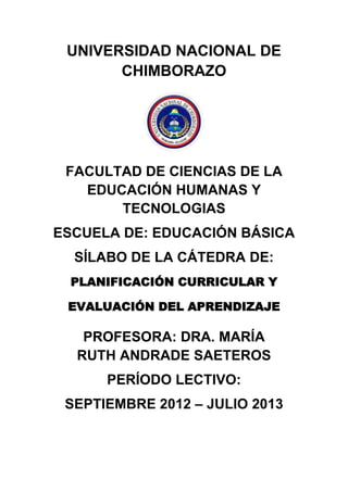 UNIVERSIDAD NACIONAL DE
CHIMBORAZO
FACULTAD DE CIENCIAS DE LA
EDUCACIÓN HUMANAS Y
TECNOLOGIAS
ESCUELA DE: EDUCACIÓN BÁSICA
SÍLABO DE LA CÁTEDRA DE:
PLANIFICACIÓN CURRICULAR Y
EVALUACIÓN DEL APRENDIZAJE
PROFESORA: DRA. MARÍA
RUTH ANDRADE SAETEROS
PERÍODO LECTIVO:
SEPTIEMBRE 2012 – JULIO 2013
 