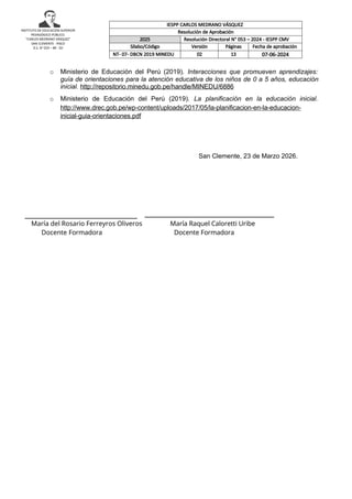 INSTITUTO DE EDUCACIÓN SUPERIOR
PEDAGÓGICO PÚBLICO.
“CARLOS MEDRANO VÁSQUEZ”
SAN CLEMENTE - PISCO
D.S. N° 019 – 89 - ED
o Ministerio de Educación del Perú (2019). Interacciones que promueven aprendizajes:
guía de orientaciones para la atención educativa de los niños de 0 a 5 años, educación
inicial. http://repositorio.minedu.gob.pe/handle/MINEDU/6886
o Ministerio de Educación del Perú (2019). La planificación en la educación inicial.
http://www.drec.gob.pe/wp-content/uploads/2017/05/la-planificacion-en-la-educacion-
inicial-guia-orientaciones.pdf
San Clemente, 23 de Marzo 2026.
_______________________________
María del Rosario Ferreyros Oliveros María Raquel Caloretti Uribe
Docente Formadora Docente Formadora
Jefa d
IESPP CARLOS MEDRANO VÁSQUEZ
Resolución de Aprobación
2025 Resolución Directoral N° 053 – 2024 - IESPP CMV
Sílabo/Código Versión Páginas Fecha de aprobación
NT- 07- DBCN 2019 MINEDU 02 13 07-06-2024
 