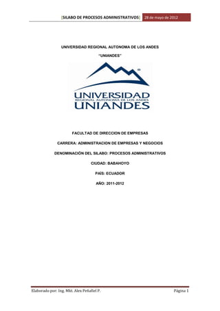 [SILABO DE PROCESOS ADMINISTRATIVOS] 28 de mayo de 2012




                 UNIVERSIDAD REGIONAL AUTONOMA DE LOS ANDES

                                       “UNIANDES”




                        FACULTAD DE DIRECCION DE EMPRESAS

               CARRERA: ADMINISTRACION DE EMPRESAS Y NEGOCIOS

             DENOMINACIÓN DEL SILABO: PROCESOS ADMINISTRATIVOS

                                   CIUDAD: BABAHOYO

                                     PAÍS: ECUADOR

                                      AÑO: 2011-2012




Elaborado por: Ing. Mkt. Alex Peñafiel P.                             Página 1
 