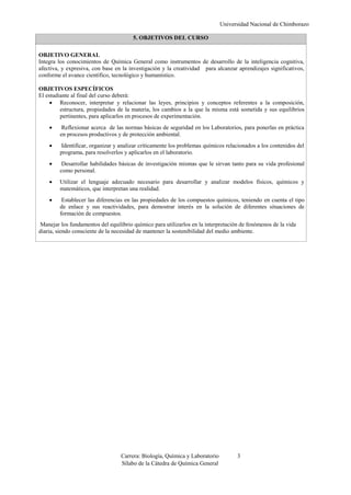 Universidad Nacional de Chimborazo
Carrera: Biología, Química y Laboratorio 3
Sílabo de la Cátedra de Química General
5. OBJETIVOS DEL CURSO
OBJETIVO GENERAL
Integra los conocimientos de Química General como instrumentos de desarrollo de la inteligencia cognitiva,
afectiva, y expresiva, con base en la investigación y la creatividad para alcanzar aprendizajes significativos,
conforme el avance científico, tecnológico y humanístico.
OBJETIVOS ESPECÍFICOS
El estudiante al final del curso deberá:
 Reconocer, interpretar y relacionar las leyes, principios y conceptos referentes a la composición,
estructura, propiedades de la materia, los cambios a la que la misma está sometida y sus equilibrios
pertinentes, para aplicarlos en procesos de experimentación.
 Reflexionar acerca de las normas básicas de seguridad en los Laboratorios, para ponerlas en práctica
en procesos productivos y de protección ambiental.
 Identificar, organizar y analizar críticamente los problemas químicos relacionados a los contenidos del
programa, para resolverlos y aplicarlos en el laboratorio.
 Desarrollar habilidades básicas de investigación mismas que le sirvan tanto para su vida profesional
como personal.
 Utilizar el lenguaje adecuado necesario para desarrollar y analizar modelos físicos, químicos y
matemáticos, que interpretan una realidad.
 Establecer las diferencias en las propiedades de los compuestos químicos, teniendo en cuenta el tipo
de enlace y sus reactividades, para demostrar interés en la solución de diferentes situaciones de
formación de compuestos.
Manejar los fundamentos del equilibrio químico para utilizarlos en la interpretación de fenómenos de la vida
diaria, siendo consciente de la necesidad de mantener la sostenibilidad del medio ambiente.
 