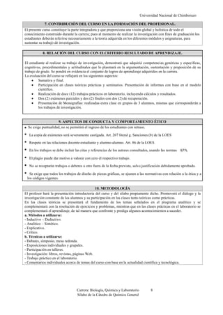 Universidad Nacional de Chimborazo
Carrera: Biología, Química y Laboratorio 8
Sílabo de la Cátedra de Química General
7. CONTRIBUCIÓN DEL CURSO EN LA FORMACIÓN DEL PROFESIONAL.
El presente curso constituye la parte integradora y que proporciona una visión global y holística de todo el
conocimiento construido durante la carrera; pues al momento de realizar la investigación con fines de graduación los
estudiantes deberán referirse necesariamente a la teoría adquirida en los diferentes módulos y asignaturas, para
sustentar su trabajo de investigación.
8. RELACIÓN DEL CURSO CON ELCRITERIO RESULTADO DE APRENDIZAJE.
El estudiante al realizar su trabajo de investigación, demostrará que adquirió competencias genéricas y específicas,
cognitivas, procedimentales y actitudinales que lo plasmará en la argumentación, sustentación y proposición de su
trabajo de grado. Se pondrá en evidencia el conjunto de logros de aprendizaje adquiridos en la carrera.
La evaluación del curso se reflejará en los siguientes aspectos:
 Sumativa y final.
 Participación en clases teóricas prácticas y seminarios. Presentación de informes con base en el modelo
científico.
 Realización de doce (12) trabajos prácticos en laboratorio, incluyendo cálculos y resultados.
 Dos (2) exámenes parciales y dos (2) finales con dos (2) de recuperación.
 Presentación de Monografías: realizadas extra clase en grupos de 3 alumnos, mismas que corresponderán a
los trabajos de investigación.
9. ASPECTOS DE CONDUCTA Y COMPORTAMIENTO ÉTICO
Se exige puntualidad, no se permitirá el ingreso de los estudiantes con retraso.
La copia de exámenes será severamente castigada. Art. 207 literal g. Sanciones (b) de la LOES
Respeto en las relaciones docente-estudiante y alumno-alumno. Art. 86 de la LOES
En los trabajos se debe incluir las citas y referencias de los autores consultados, usando las normas APA.
El plagio puede dar motivo a valorar con cero el respectivo trabajo.
No se receptarán trabajos o deberes u otro fuera de la fecha prevista, salvo justificación debidamente aprobada.
Se exige que todos los trabajos de diseño de piezas gráficas, se ajusten a las normativas con relación a la ética y a
los códigos vigentes.
10. METODOLOGÍA
El profesor hará la presentación introductoria del curso y del sílabo propiamente dicho. Promoverá el diálogo y la
investigación constante de los alumnos y su participación en las clases tanto teóricas como prácticas.
En las clases teóricas se presentará el fundamento de los temas señalados en el programa analítico y se
complementará con la resolución de ejercicios y problemas, mientras que en las clases prácticas en el laboratorio se
complementará el aprendizaje, de tal manera que confronte y prediga algunos acontecimientos a suceder.
a. Métodos a utilizarse:
- Inductivo – Deductivo.
- Analítico – Sintético.
- Explicativo.
- Crítico.
b. Técnicas a utilizarse:
- Debates, simposio, mesa redonda.
- Exposiciones individuales y grupales.
- Participación en talleres.
- Investigación: libros, revistas, páginas Web.
- Trabajo práctico en el laboratorio
- Comentarios individuales acerca de temas del curso con base en la actualidad científica y tecnológica.
 