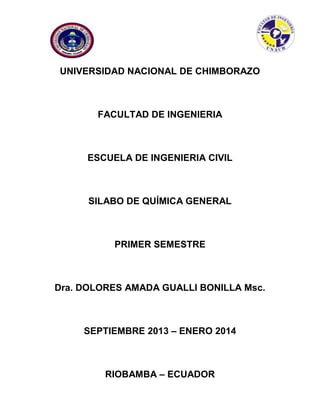 UNIVERSIDAD NACIONAL DE CHIMBORAZO
FACULTAD DE INGENIERIA
ESCUELA DE INGENIERIA CIVIL
SILABO DE QUÍMICA GENERAL
PRIMER SEMESTRE
Dra. DOLORES AMADA GUALLI BONILLA Msc.
SEPTIEMBRE 2013 – ENERO 2014
RIOBAMBA – ECUADOR
 