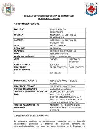 ESCUELA SUPERIOR POLITÉCNICA DE CHIMBORAZO 
SILABO INSTITUCIONAL 
1. INFORMACIÓN GENERAL 
FACULTAD ADMINISTRACIÓN 
DE EMPRESAS 
ESCUELA INGENIERÍA EN GESTIÓN DE 
TRANSPORTES 
CARRERA INGENIERÍA EN GESTIÓN DE 
TRANSPORTES 
SEDE MATRIZ ESPOCH 
MODALIDAD PRESENCIAL 
SILABODE DERECHO CONSTITUCIONAL 
NIVEL TERCER SEMESTRE 
PERÍODOACADÉMICO MARZO – AGOSTO 2014 
AREA CÓDIGO NUMERO DE 
CRÉDITOS 
BÁSICA GENERAL 307-BGIGT 2 
NUMERO DE 
HORAS SEMANAL 
PRERREQUISITOS CORREQUISITOS 
2 207-ABE.ICE 
NOMBRE DEL DOCENTE FRANCISCO XAVIER BADILLO 
CONDE 
NUMERO TELEFÓNICO 0993273683C 0998377328M 
CORREO ELECTRÓNICO xavibadillo@hotmail.com 
TÍTULOS ACADÉMICOS DE TERCER 
NIVEL 
LICENCIADO EN CIENCIAS 
POLÍTICAS Y SOCIALES. 
DOCTOR EN JURISPRUDENCIA Y 
ABOGADO DE LOS TRIBUNALES Y 
JUZGADOS DE LA REPÚBLICA. 
TÍTULOS ACADÉMICOS DE 
POSGRADO 
MAGISTER EN NEGOCIACIONES 
INTERNACIONALES Y COMERCIO 
EXTERIOR 
2. DESCRIPCIÓN DE LA ASIGNATURA: 
La asignatura establece los conocimientos necesarios para el desarrollo 
de habilidades gerenciales y directivas. El estudiante conocerá los 
derechos fundamentales que tienen los seres humanos en la República de 
 