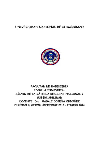 UNIVERSIDAD NACIONAL DE CHIMBORAZO

FACULTAD DE INGENIERÍA
ESCUELA INDUSTRIAL
SÍLABO DE LA CÁTEDRA REALIDAD NACIONAL Y
GOBERNABILIDAD
DOCENTE: Dra. MAGALI COBEÑA ORDOÑEZ
PERÍODO LECTIVO: SEPTIEMBRE 2013 – FEBRERO 2014

 