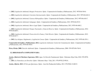 4
—. 2012. Legislación Ambiental, Bosques Protectores. Quito : Corporación de Estudios y Publicaciones, 2012. 9978-86-544-6.
—. 2012. Legislación Ambiental, Convenios Internacionales. Quito : Corporación de Estudios y Publicaciones, 2012. 9978-86-465-2.
—. 2012. Legislación Ambiental, Cuencas Hidrográficas. Quito : Corporación de Estudios y Publicaciones, 2012. 9978-86-454-7.
—. 2012. Legislación Ambiental, Galapagos. Quito : Corporación de Estudios y Publicaciones, 2012. 9978-86-453-9.
—. 2012. Legislación Ambiental, Marco Legal. Quito : Corporación de Estudios y Publicaciones, 2012. 9978-86-448-2.
—. 2012. Legislación Ambiental, Parques Nacionales y Zonas de Reserva. Quito : Corporación de Estudios y Publicaciones, 2012.
9978-86-648-5.
—. 2012. Legislación Ambiental, Protección de la Fauna y Vida Silvestre. Quito : Corporación de Estudios y Publicaciones, 2012.
9978-86-647-7.
—. 2012. Ley deAguas, Reglamento y Legislación Conexa. Quito : Corporación de Estudios y Publicaciones, 2012. 9978-86-295-1.
Corporación de Esudios y Publicaciones. 2012. Legislación Ambiental, Control de Contaminación. Quito : Corporación de Estudios
y Publicaciones, 2012. 9978-86-450-0.
Pérez, Efraín. 2008. Derecho Ambiental. Quito : Corporación de Estudios y Publicaciones, 2008. 978-9978-86-764-8.
3.2. BIBLIOGRAFÍA COMPLEMENTARIA
Acosta, Alberto & Martínez, Esperanza. 2010. Agua, Un Derecho Fundamental. Quito : Ediciones Abya-Yala, 2010. 978-9978-
938-5.
—. 2011. La Naturaleza con Derechos. Quito : Ediciones Abya - Yala, 2011. 978-9978-22-995-8.
Acosta, Alberto. 2013. El País que Queríamos. Quito : Arco Iris Producción Gráfica, 2013. 978-9942-13-083-9.
 