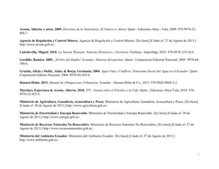 5
Acosta, Alberto, y otros. 2009. Derechos de la Naturaleza, El Futuro es Ahora. Quito : Ediciones Abya - Yala, 2009. 978-9978-22-
806-7.
Agencia de Regulación y Control Minero. Agencia de Regulación y Control Minero. [En línea] [Citado el: 27 de Agosto de 2013.]
http://www.arcom.gob.ec/.
Cabodevilla, Miguel. 2010. La Nación Waorani, Noticias Históricas y Territorio. Orellana : Imprefepp, 2010. 978-9978-319-24-6.
Gordillo, Ramiro. 2005. ¿El Oro del Diablo? Ecuador: Historia del petróleo. Quito : Corporación Editorial Nacional, 2005. 9978-84-
180-6.
Granda, Alicia y Dubly, Alaín. & Borja, Germania. 2004. Agua Vida y Conflicto, Panorama Social del Agua en el Ecuador. Quito :
Corporación Editora Nacional, 2004. 9978-84-362-0.
Hansen-Holm. 2013. Manual de Obligaciones Tributarias. Ecuador : Hansen-Holm & Co., 2013. 978-9942-9868-3-2.
Martínez, Esperanza & Acosta, Alberto. 2010. ITT - Yasuní entre el Petróleo y la Vida. Quito : Ediciones Abya-Yala, 2010. 978-
9978-22-925-5.
Ministerio de Agricultura, Ganadería, Acuacultura y Pesca. Ministerio de Agricultura, Ganadería, Acuacultura y Pesca. [En línea]
[Citado el: 28 de Agosto de 2013.] http://www.agricultura.gob.ec/.
Ministerio de Electricidad y Energía Renovable. Ministerio de Electricidad y Energía Renovable. [En línea] [Citado el: 28 de
Agosto de 2013.] http://www.energia.gob.ec/.
Ministerio de Recursos Naturales No Renovables. Ministerio de Recursos Naturales No Renovables. [En línea] [Citado el: 27 de
Agosto de 2013.] http://www.recursosnaturales.gob.ec/.
Ministerio del Ambiente Ecuador. Ministerio del Ambiente Ecuador. [En línea] [Citado el: 27 de Agosto de 2013.]
http://www.ambiente.gob.ec/.
 