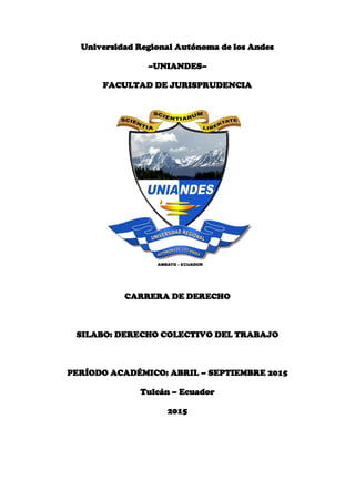 Universidad Regional Autónoma de los Andes
–UNIANDES–
FACULTAD DE JURISPRUDENCIA
CARRERA DE DERECHO
SILABO: DERECHO COLECTIVO DEL TRABAJO
PERÍODO ACADÉMICO: ABRIL – SEPTIEMBRE 2015
Tulcán – Ecuador
2015
 