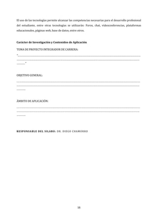 16
El uso de las tecnologías permite alcanzar las competencias necesarias para el desarrollo profesional
del estudiante, entre otras tecnologías se utilizarán: Foros, chat, videoconferencias, plataformas
educacionales, páginas web, base de datos, entre otros.
Carácter de Investigación y Contenidos de Aplicación
TEMA DE PROYECTO INTEGRADOR DE CARRERA:
“……………………………………………………………………………………………………………………………………………………………
……………………………………………………………………………………………………………………………………………………………
…………”
OBJETIVO GENERAL:
.……………………………………………………………………………………………………………………………………………………………
……………………………………………………………………………………………………………………………………………………………
………….
ÁMBITO DE APLICACIÓN:
.……………………………………………………………………………………………………………………………………………………………
……………………………………………………………………………………………………………………………………………………………
………….
RESPONSABLE DEL SILABO: DR. DIEGO CHAMORRO
 