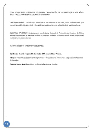 |
14
TEMA DE PROYECTO INTEGRADOR DE CARRERA: “VULNERACIÓN DE LOS DERECHOS DE LOS NIÑOS,
NIÑAS Y ADOLESCENTES EN EL JUZGAMIENTO INDIGENA”.
OBJETIVO GENERAL: La inadecuada aplicación de los derechos de los niños, niñas y adolescentes y la
normativa establecida, permite la vulneración de sus derechos en la aplicación de la justicia indígena.
AMBITO DE APLICACIÓN: Conjuntamente con la Junta Cantonal de Protección de Derechos de Niños,
Niñas y Adolescentes, se pretende difundir los derechos humanos y constitucionales de los adolescentes
en las comunidades indígenas.
RESPONSABLE DE LA ELABORACION DEL SILABO:
Nombre del docente responsable del Silabo: DRA. Sandra Yépez Velasco.
Título de Tercer Nivel: Doctora en Jurisprudencia y Abogada de los Tribunales y Juzgados de la República
del Ecuador.
Título de Cuarto Nivel: Especialista en Derecho Patrimonial Familiar.
 
