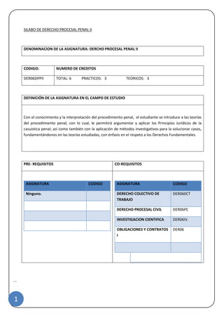 |
1
SILABO DE DERECHO PROCESAL PENAL II
DENOMINACION DE LA ASIGNATURA: DERCHO PROCESAL PENAL II
CODIGO: NUMERO DE CREDITOS
DER06DPPII TOTAL: 6 PRACTICOS: 3 TEORICOS: 3
DEFINICIÓN DE LA ASIGNATURA EN EL CAMPO DE ESTUDIO
Con el conocimiento y la interpretación del procedimiento penal, el estudiante se introduce a las teorías
del procedimiento penal, con lo cual, le permitirá argumentar y aplicar los Principios Jurídicos de la
casuística penal; así como también con la aplicación de métodos investigativos para la solucionar casos,
fundamentándonos en las teorías estudiadas, con énfasis en el respeto a los Derechos Fundamentales.
PRE- REQUISITOS CO-REQUISITOS
ASIGNATURA CODIGO
Ninguno.
ASIGNATURA CODIGO
DERECHO COLECTIVO DE
TRABAJO
DER060CT
DERECHO PROCESAL CIVIL DER06PC
INVESTIGACION CIENTIFICA DER06IV.
OBLIGACIONES Y CONTRATOS
I
DER06
 