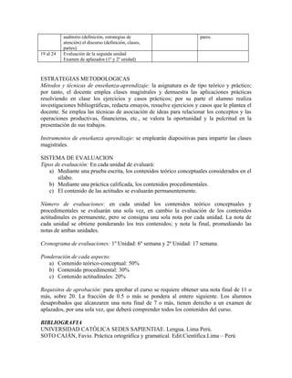 auditorio (definición, estrategias de                       pares.
           atención) el discurso (definición, clases,
           partes).
19 al 24   Evaluación de la segunda unidad
           Examen de aplazados (1º y 2º unidad)



ESTRATEGIAS METODOLOGICAS
Métodos y técnicas de enseñanza-aprendizaje: la asignatura es de tipo teórico y práctico;
por tanto, el docente emplea clases magistrales y demuestra las aplicaciones prácticas
resolviendo en clase los ejercicios y casos prácticos; por su parte el alumno realiza
investigaciones bibliográficas, redacta ensayos, resuelve ejercicios y casos que le plantea el
docente. Se emplea las técnicas de asociación de ideas para relacionar los conceptos y las
operaciones productivas, financieras, etc., se valora la oportunidad y la pulcritud en la
presentación de sus trabajos.

Instrumentos de enseñanza aprendizaje: se emplearán diapositivas para impartir las clases
magistrales.

SISTEMA DE EVALUACION
Tipos de evaluación: En cada unidad de evaluará:
   a) Mediante una prueba escrita, los contenidos teórico conceptuales considerados en el
       sílabo.
   b) Mediante una práctica calificada, los contenidos procedimentales.
   c) El contenido de las actitudes se evaluarán permanentemente.

Número de evaluaciones: en cada unidad los contenidos teórico conceptuales y
procedimentales se evaluarán una sola vez, en cambio la evaluación de los contenidos
actitudinales es permanente, pero se consigna una sola nota por cada unidad. La nota de
cada unidad se obtiene ponderando los tres contenidos; y nota la final, promediando las
notas de ambas unidades.

Cronograma de evaluaciones: 1º Unidad: 6º semana y 2º Unidad: 17 semana.

Ponderación de cada aspecto:
   a) Contenido teórico-conceptual: 50%
   b) Contenido procedimental: 30%
   c) Contenido actitudinales: 20%

Requisitos de aprobación: para aprobar el curso se requiere obtener una nota final de 11 o
más, sobre 20. La fracción de 0.5 o más se pondera al entero siguiente. Los alumnos
desaprobados que alcanzaren una nota final de 7 o más, tienen derecho a un examen de
aplazados, por una sola vez, que deberá comprender todos los contenidos del curso.

BIBLIOGRAFIA
UNIVERSIDAD CATÓLICA SEDES SAPIENTIAE. Lengua. Lima Perú.
SOTO CAJÁN, Favio. Práctica ortográfica y gramatical. Edit.Científica.Lima – Perú
 