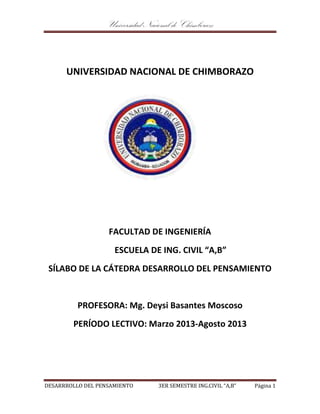 Universidad Nacional de Chimborazo
DESARRROLLO DEL PENSAMIENTO 3ER SEMESTRE ING.CIVIL “A,B” Página 1
UNIVERSIDAD NACIONAL DE CHIMBORAZO
FACULTAD DE INGENIERÍA
ESCUELA DE ING. CIVIL “A,B”
SÍLABO DE LA CÁTEDRA DESARROLLO DEL PENSAMIENTO
PROFESORA: Mg. Deysi Basantes Moscoso
PERÍODO LECTIVO: Marzo 2013-Agosto 2013
 