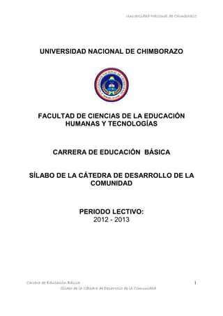 Universidad Nacional de Chimborazo
Carrera de Educación Básica
Sílabo de la Cátedra de Desarrollo de la Comunidad
1
UNIVERSIDAD NACIONAL DE CHIMBORAZO
FACULTAD DE CIENCIAS DE LA EDUCACIÓN
HUMANAS Y TECNOLOGÍAS
CARRERA DE EDUCACIÓN BÁSICA
SÍLABO DE LA CÁTEDRA DE DESARROLLO DE LA
COMUNIDAD
PERIODO LECTIVO:
2012 - 2013
 