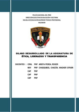 POLICÍA NACIONAL DEL PERÚ
DIRECCIÓN EJECUTIVA DE EDUCACIÓN Y DOCTRINA
ESCUELA DE EDUCACIÓN SUPERIOR TÉCNICO PROFESIONAL
MAZAMARI
SILABO DESARROLLADO DE LA ASIGNATURA DE
ÉTICA, LIDERAZGO Y TRANSPARENCIA
DOCENTES : CRNL PNP ARISTA PEREA, ROGER
MAY PNP CHASQUIBOL CHACÓN, WAGNER EFRAÍN
CAP PNP
CAP PNP
CAP PNP
MAZAMARI-PERÚ
2014
 