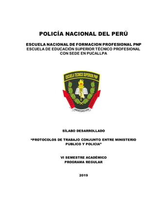 POLICÍA NACIONAL DEL PERÚ
ESCUELA NACIONAL DE FORMACION PROFESIONAL PNP
ESCUELA DE EDUCACIÓN SUPERIOR TÉCNICO PROFESIONAL
CON SEDE EN PUCALLPA
SÍLABO DESARROLLADO
“PROTOCOLOS DE TRABAJO CONJUNTO ENTRE MINISTERIO
PUBLICO Y POLICIA”
VI SEMESTRE ACADÉMICO
PROGRAMA REGULAR
2019
 